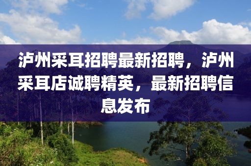 瀘州采耳招聘最新招聘，瀘州采耳店誠聘精英，最新招聘信息發(fā)布