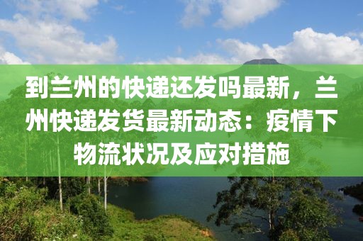 到蘭州的快遞還發嗎最新，蘭州快遞發貨最新動態：疫情下物流狀況及應對措施