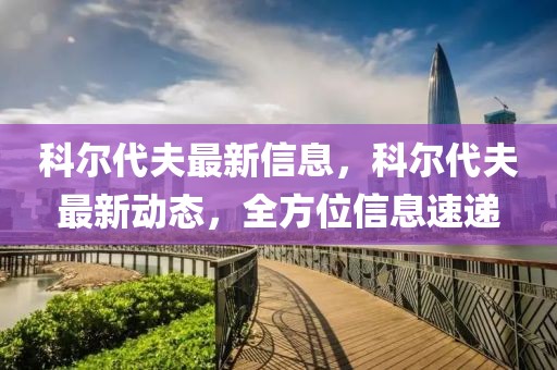 科爾代夫最新信息，科爾代夫最新動態，全方位信息速遞