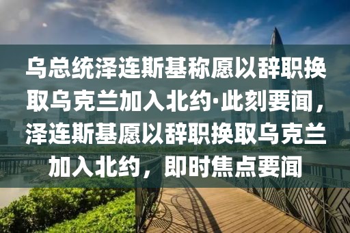 烏總統澤連斯基稱愿以辭職換取烏克蘭加入北約·此刻要聞，澤連斯基愿以辭職換取烏克蘭加入北約，即時焦點要聞