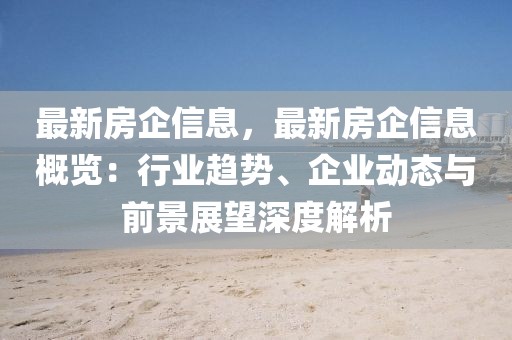 最新房企信息，最新房企信息概覽：行業趨勢、企業動態與前景展望深度解析