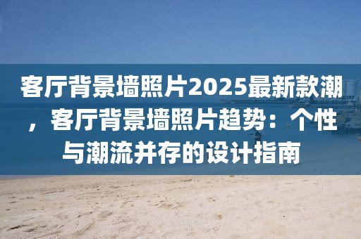 客廳背景墻照片2025最新款潮，客廳背景墻照片趨勢：個(gè)性與潮流并存的設(shè)計(jì)指南