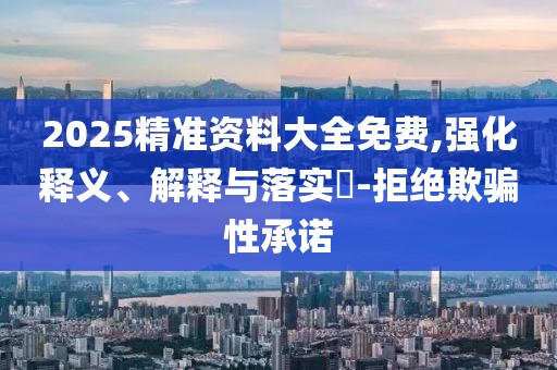 2025精準資料大全免費,強化釋義、解釋與落實?-拒絕欺騙性承諾