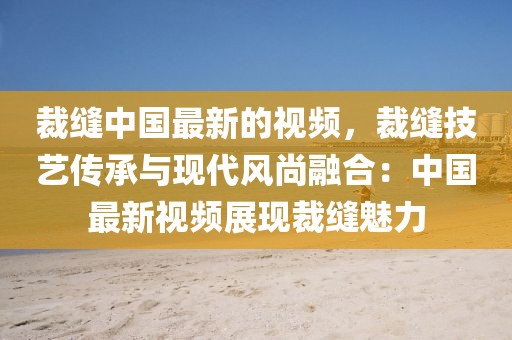 裁縫中國最新的視頻，裁縫技藝傳承與現代風尚融合：中國最新視頻展現裁縫魅力