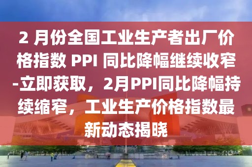 2 月份全國工業(yè)生產(chǎn)者出廠價(jià)格指數(shù) PPI 同比降幅繼續(xù)收窄-立即獲取，2月PPI同比降幅持續(xù)縮窄，工業(yè)生產(chǎn)價(jià)格指數(shù)最新動(dòng)態(tài)揭曉