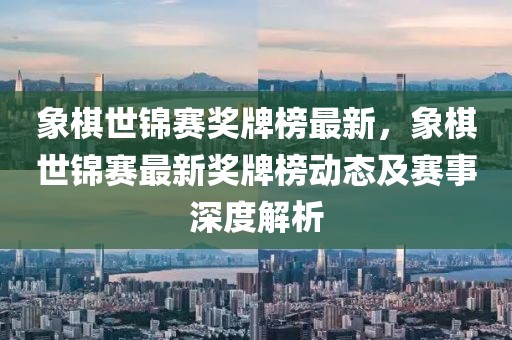 象棋世錦賽獎牌榜最新，象棋世錦賽最新獎牌榜動態及賽事深度解析