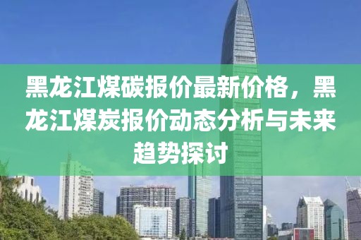 黑龍江煤碳報(bào)價(jià)最新價(jià)格，黑龍江煤炭報(bào)價(jià)動態(tài)分析與未來趨勢探討