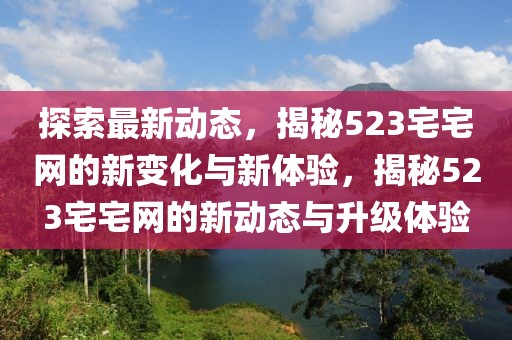 探索最新動態，揭秘523宅宅網的新變化與新體驗，揭秘523宅宅網的新動態與升級體驗
