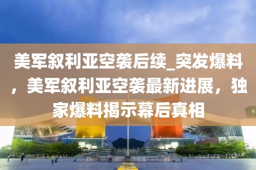 美軍敘利亞空襲后續_突發爆料，美軍敘利亞空襲最新進展，獨家爆料揭示幕后真相
