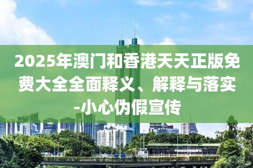 2025年澳門和香港天天正版免費大全全面釋義、解釋與落實-小心偽假宣傳