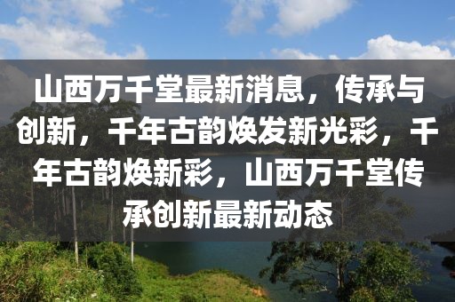 山西萬千堂最新消息，傳承與創新，千年古韻煥發新光彩，千年古韻煥新彩，山西萬千堂傳承創新最新動態