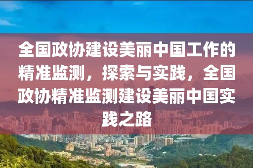 全國政協建設美麗中國工作的精準監測，探索與實踐，全國政協精準監測建設美麗中國實踐之路