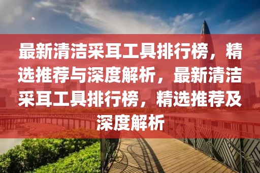 最新清潔采耳工具排行榜，精選推薦與深度解析，最新清潔采耳工具排行榜，精選推薦及深度解析
