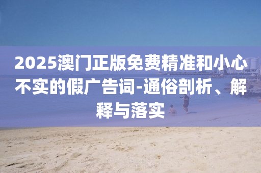 2025澳門(mén)正版免費(fèi)精準(zhǔn)和小心不實(shí)的假?gòu)V告詞-通俗剖析、解釋與落實(shí)