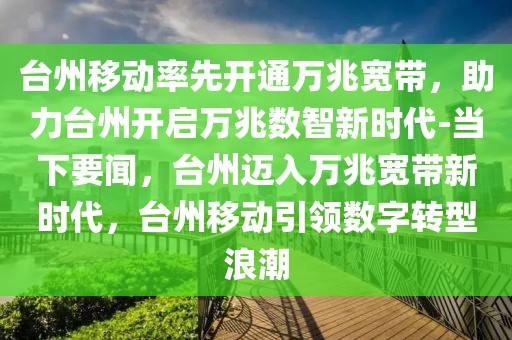 臺州移動率先開通萬兆寬帶，助力臺州開啟萬兆數智新時代-當下要聞，臺州邁入萬兆寬帶新時代，臺州移動引領數字轉型浪潮
