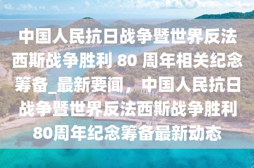 中國人民抗日戰爭暨世界反法西斯戰爭勝利 80 周年相關紀念籌備_最新要聞，中國人民抗日戰爭暨世界反法西斯戰爭勝利80周年紀念籌備最新動態