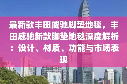 最新款豐田威馳腳墊地毯，豐田威馳新款腳墊地毯深度解析：設(shè)計(jì)、材質(zhì)、功能與市場(chǎng)表現(xiàn)