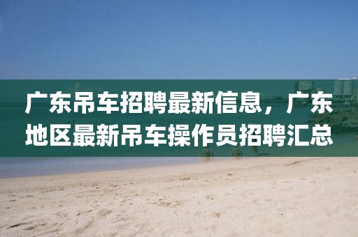 廣東吊車招聘最新信息，廣東地區(qū)最新吊車操作員招聘匯總
