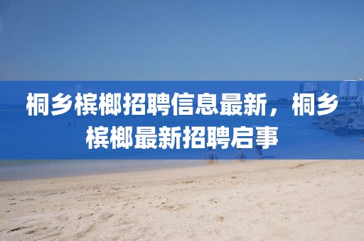 桐鄉檳榔招聘信息最新，桐鄉檳榔最新招聘啟事