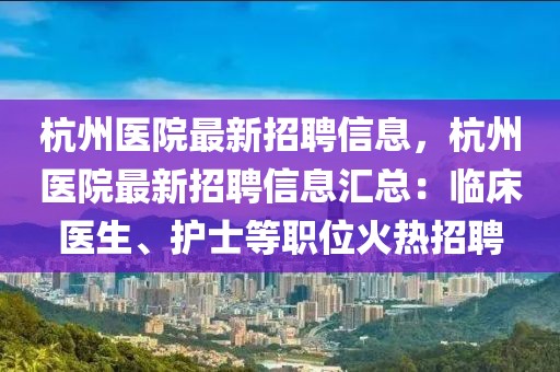 杭州醫院最新招聘信息，杭州醫院最新招聘信息匯總：臨床醫生、護士等職位火熱招聘