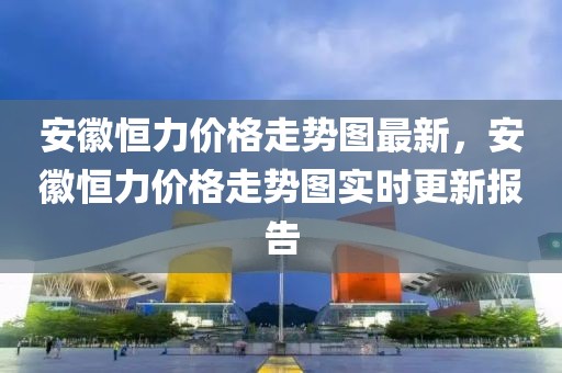安徽恒力價格走勢圖最新，安徽恒力價格走勢圖實時更新報告