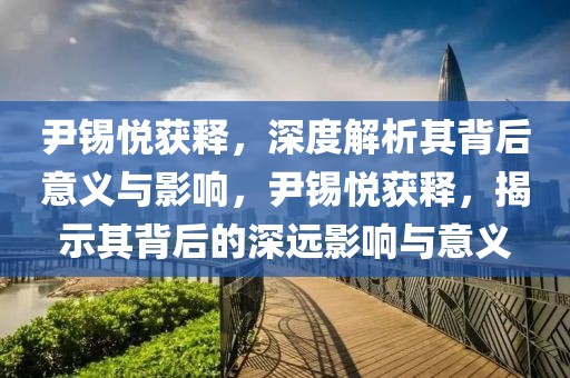 尹錫悅獲釋，深度解析其背后意義與影響，尹錫悅獲釋，揭示其背后的深遠影響與意義