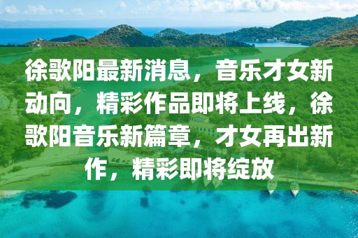 徐歌陽最新消息，音樂才女新動向，精彩作品即將上線，徐歌陽音樂新篇章，才女再出新作，精彩即將綻放