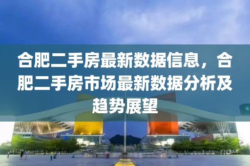 合肥二手房最新數據信息，合肥二手房市場最新數據分析及趨勢展望