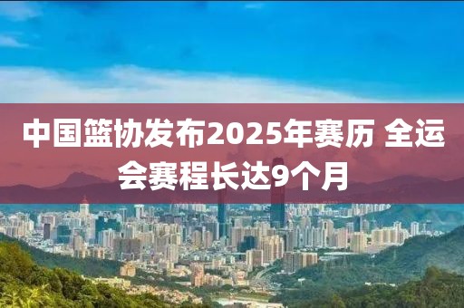 中國籃協發布2025年賽歷 全運會賽程長達9個月
