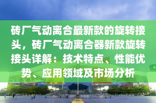 磚廠氣動離合最新款的旋轉接頭，磚廠氣動離合器新款旋轉接頭詳解：技術特點、性能優勢、應用領域及市場分析