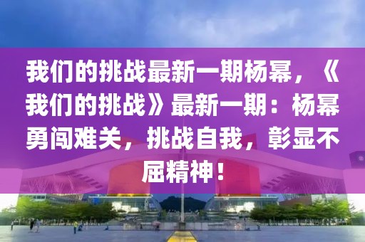 我們的挑戰(zhàn)最新一期楊冪，《我們的挑戰(zhàn)》最新一期：楊冪勇闖難關(guān)，挑戰(zhàn)自我，彰顯不屈精神！
