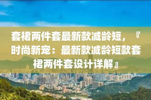 套裙兩件套最新款減齡短，『時尚新寵：最新款減齡短款套裙兩件套設計詳解』