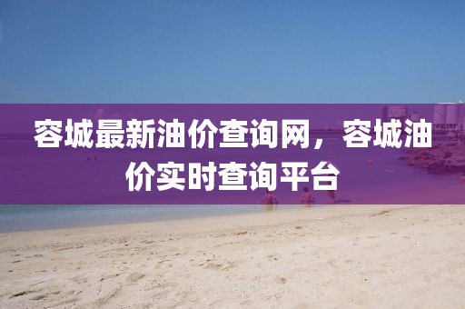 容城最新油價(jià)查詢網(wǎng)，容城油價(jià)實(shí)時(shí)查詢平臺(tái)