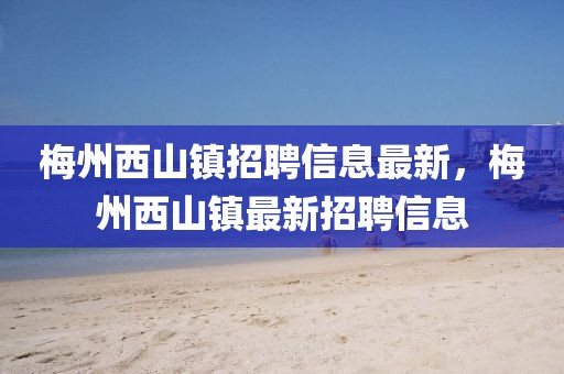 梅州西山鎮招聘信息最新，梅州西山鎮最新招聘信息