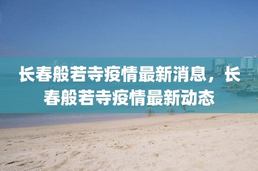 長春般若寺疫情最新消息，長春般若寺疫情最新動態
