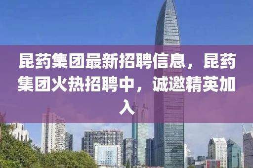 昆藥集團最新招聘信息，昆藥集團火熱招聘中，誠邀精英加入