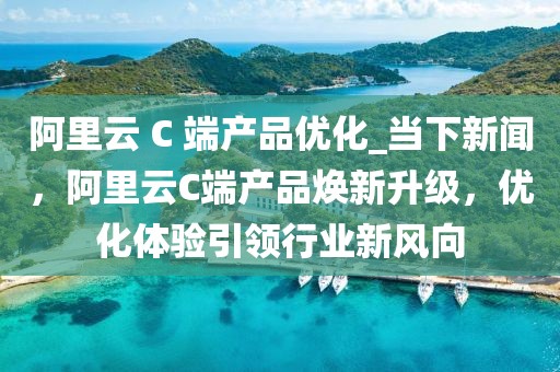 阿里云 C 端產品優化_當下新聞，阿里云C端產品煥新升級，優化體驗引領行業新風向