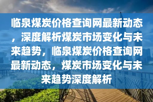 臨泉煤炭價格查詢網最新動態，深度解析煤炭市場變化與未來趨勢，臨泉煤炭價格查詢網最新動態，煤炭市場變化與未來趨勢深度解析