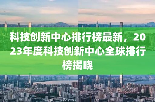 科技創新中心排行榜最新，2023年度科技創新中心全球排行榜揭曉