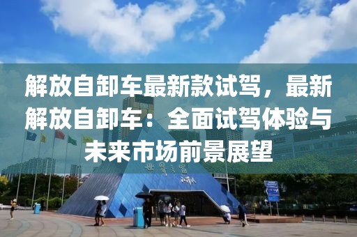 解放自卸車最新款試駕，最新解放自卸車：全面試駕體驗與未來市場前景展望