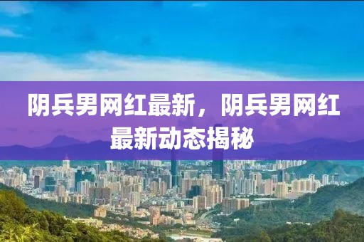陰兵男網紅最新，陰兵男網紅最新動態揭秘