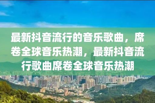 最新抖音流行的音樂(lè)歌曲，席卷全球音樂(lè)熱潮，最新抖音流行歌曲席卷全球音樂(lè)熱潮