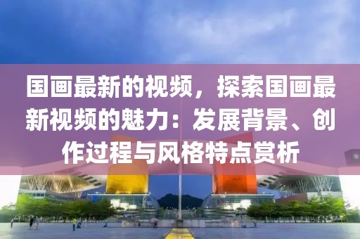 國畫最新的視頻，探索國畫最新視頻的魅力：發展背景、創作過程與風格特點賞析