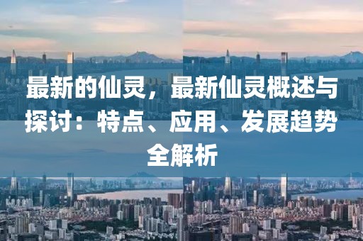 最新的仙靈，最新仙靈概述與探討：特點(diǎn)、應(yīng)用、發(fā)展趨勢(shì)全解析