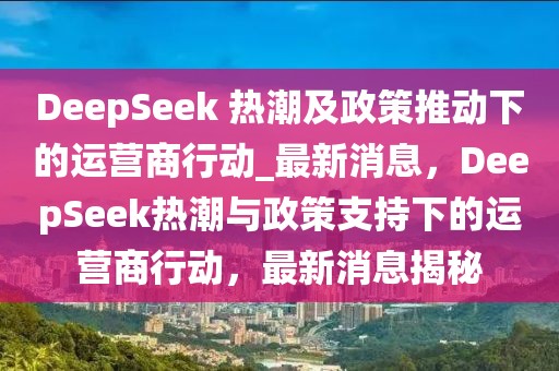 DeepSeek 熱潮及政策推動下的運營商行動_最新消息，DeepSeek熱潮與政策支持下的運營商行動，最新消息揭秘