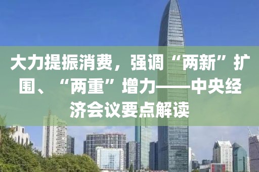 大力提振消費，強調“兩新”擴圍、“兩重”增力——中央經濟會議要點解讀