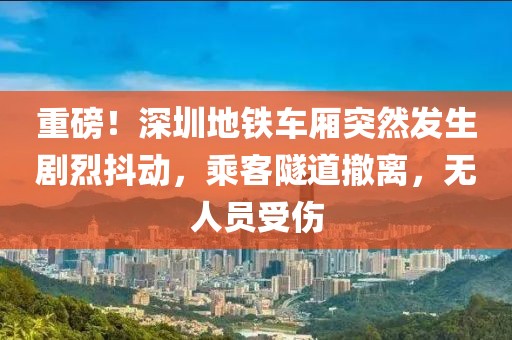 重磅！深圳地鐵車廂突然發(fā)生劇烈抖動，乘客隧道撤離，無人員受傷