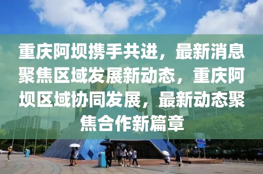 重慶阿壩攜手共進，最新消息聚焦區域發展新動態，重慶阿壩區域協同發展，最新動態聚焦合作新篇章