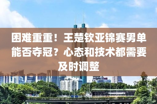 困難重重！王楚欽亞錦賽男單能否奪冠？心態和技術都需要及時調整