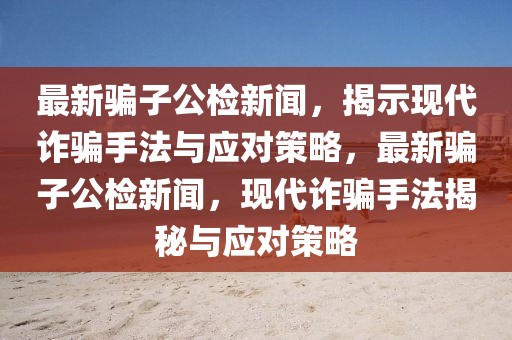最新騙子公檢新聞，揭示現代詐騙手法與應對策略，最新騙子公檢新聞，現代詐騙手法揭秘與應對策略